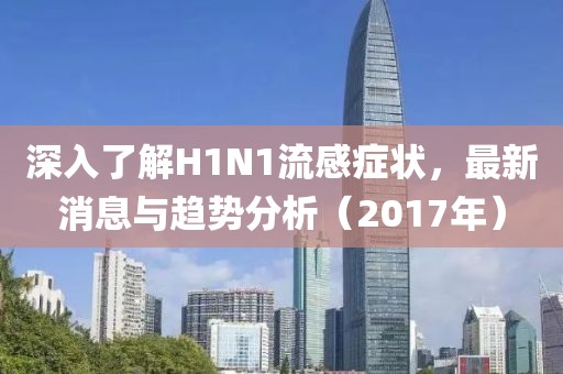 深入了解H1N1流感症状，最新消息与趋势分析（2017年）
