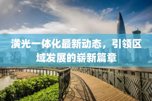 潢光一体化最新动态，引领区域发展的崭新篇章