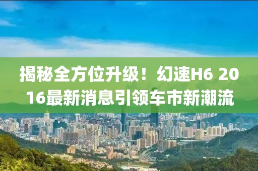 揭秘全方位升级！幻速H6 2016最新消息引领车市新潮流