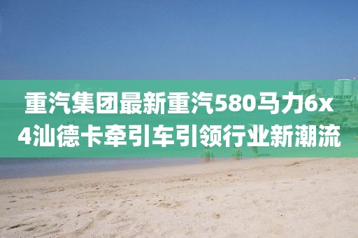 重汽集团最新重汽580马力6x4汕德卡牵引车引领行业新潮流