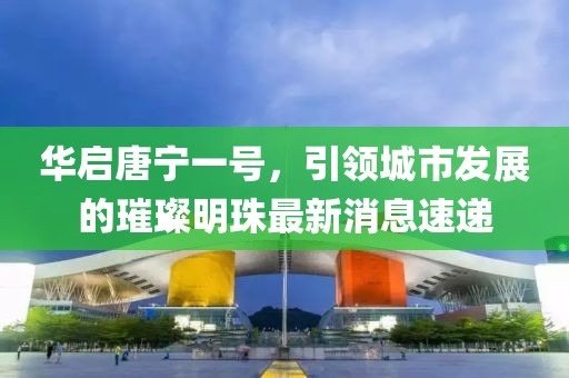 华启唐宁一号，引领城市发展的璀璨明珠最新消息速递