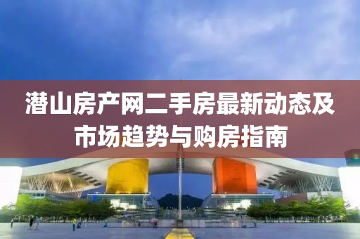潜山房产网二手房最新动态及市场趋势与购房指南