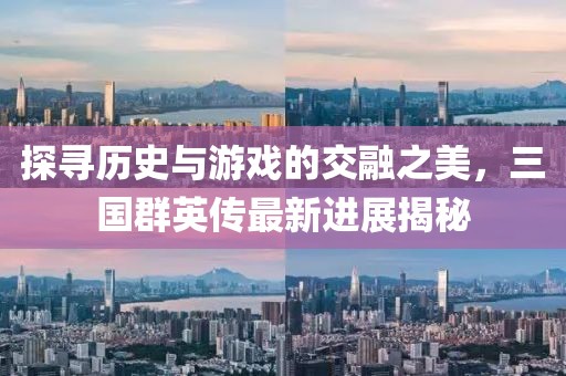 探寻历史与游戏的交融之美，三国群英传最新进展揭秘