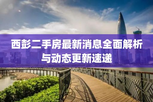 西彭二手房最新消息全面解析与动态更新速递