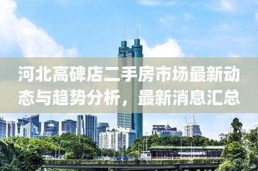河北高碑店二手房市场最新动态与趋势分析，最新消息汇总
