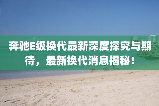 奔驰E级换代最新深度探究与期待，最新换代消息揭秘！