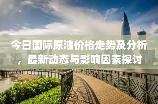 今日国际原油价格走势及分析，最新动态与影响因素探讨