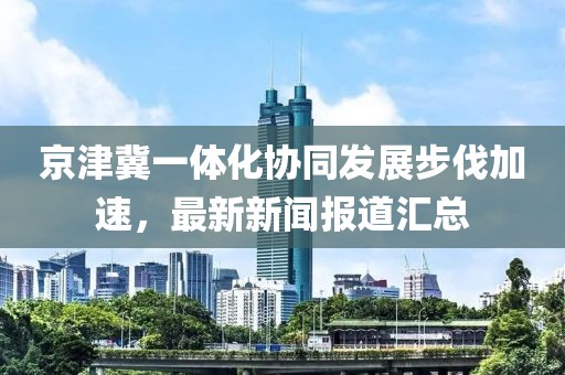 京津冀一体化协同发展步伐加速，最新新闻报道汇总
