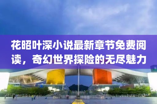 花昭叶深小说最新章节免费阅读，奇幻世界探险的无尽魅力
