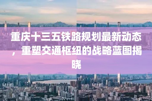 重庆十三五铁路规划最新动态，重塑交通枢纽的战略蓝图揭晓