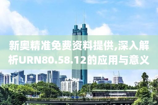 新奥精准免费资料提供,深入解析URN80.58.12的应用与意义