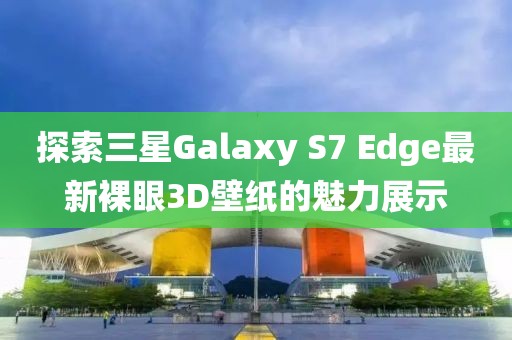 探索三星Galaxy S7 Edge最新裸眼3D壁纸的魅力展示