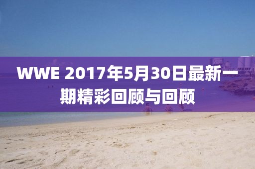 WWE 2017年5月30日最新一期精彩回顾与回顾