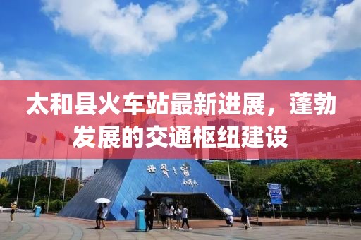 太和县火车站最新进展，蓬勃发展的交通枢纽建设