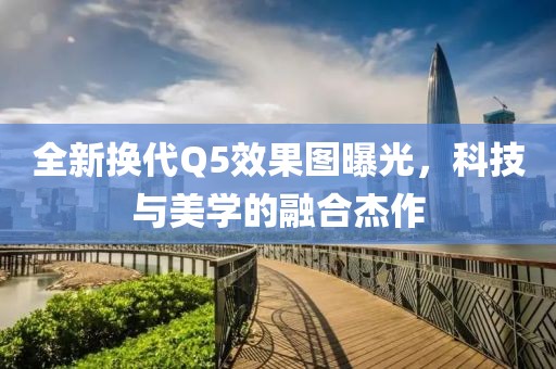 全新换代Q5效果图曝光，科技与美学的融合杰作