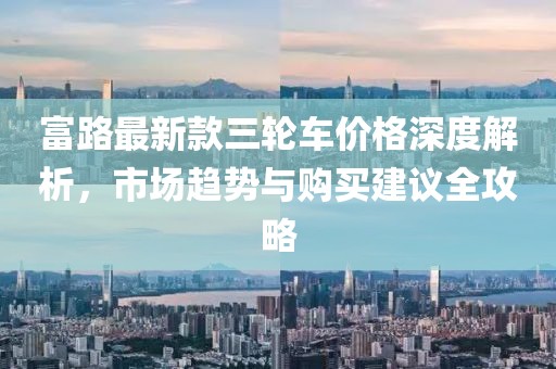 富路最新款三轮车价格深度解析，市场趋势与购买建议全攻略