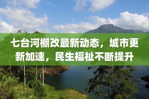 七台河棚改最新动态，城市更新加速，民生福祉不断提升