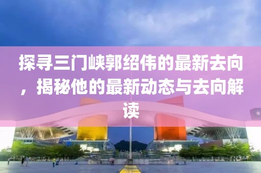 探寻三门峡郭绍伟的最新去向，揭秘他的最新动态与去向解读