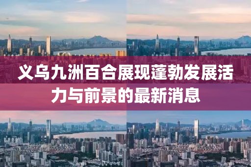 义乌九洲百合展现蓬勃发展活力与前景的最新消息