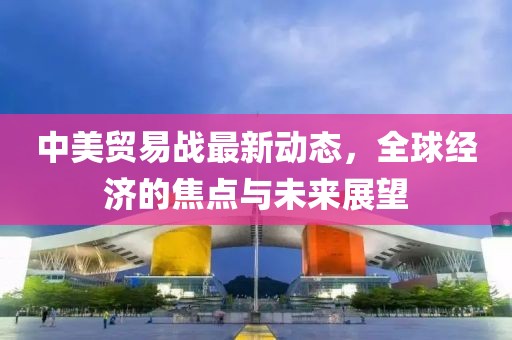 中美贸易战最新动态，全球经济的焦点与未来展望