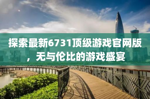 探索最新6731顶级游戏官网版，无与伦比的游戏盛宴