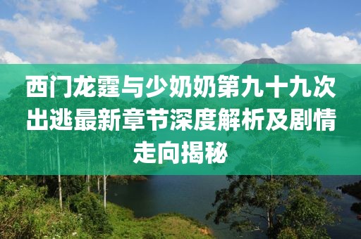 西门龙霆与少奶奶第九十九次出逃最新章节深度解析及剧情走向揭秘