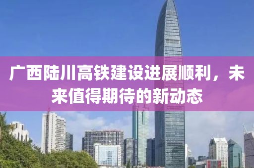 广西陆川高铁建设进展顺利，未来值得期待的新动态