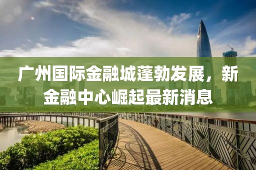 广州国际金融城蓬勃发展，新金融中心崛起最新消息