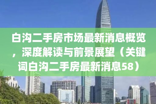 白沟二手房市场最新消息概览，深度解读与前景展望（关键词白沟二手房最新消息58）