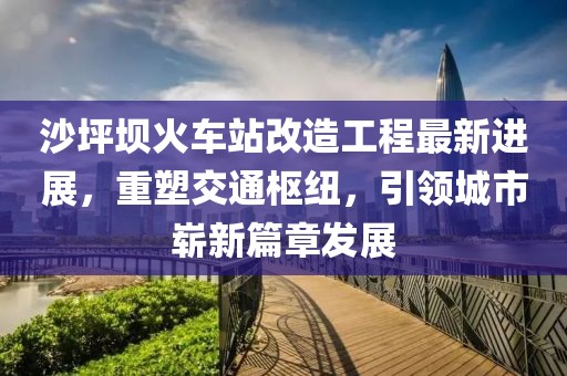 沙坪坝火车站改造工程最新进展，重塑交通枢纽，引领城市崭新篇章发展