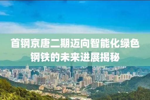 首钢京唐二期迈向智能化绿色钢铁的未来进展揭秘