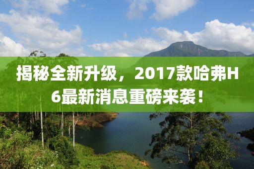 揭秘全新升级，2017款哈弗H6最新消息重磅来袭！