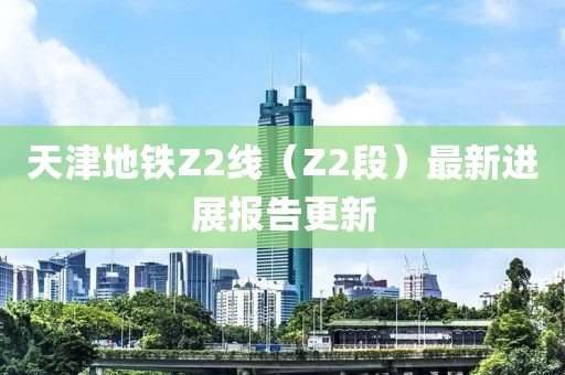 天津地铁Z2线（Z2段）最新进展报告更新
