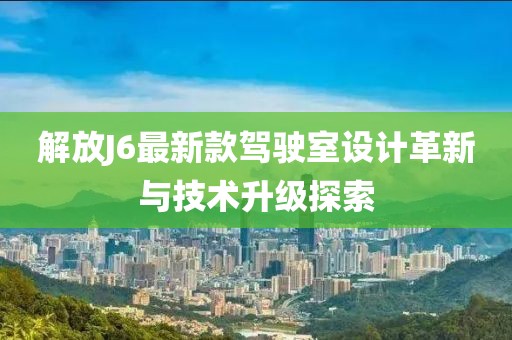 解放J6最新款驾驶室设计革新与技术升级探索
