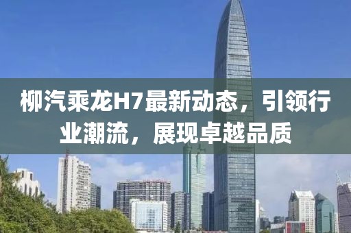 柳汽乘龙H7最新动态，引领行业潮流，展现卓越品质