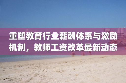 重塑教育行业薪酬体系与激励机制，教师工资改革最新动态