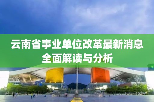 云南省事业单位改革最新消息全面解读与分析