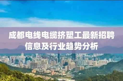 成都电线电缆挤塑工最新招聘信息及行业趋势分析