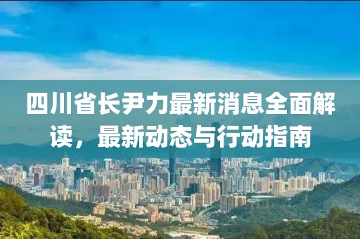 四川省长尹力最新消息全面解读，最新动态与行动指南