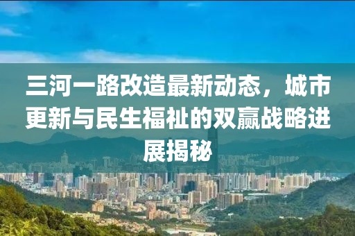 三河一路改造最新动态，城市更新与民生福祉的双赢战略进展揭秘