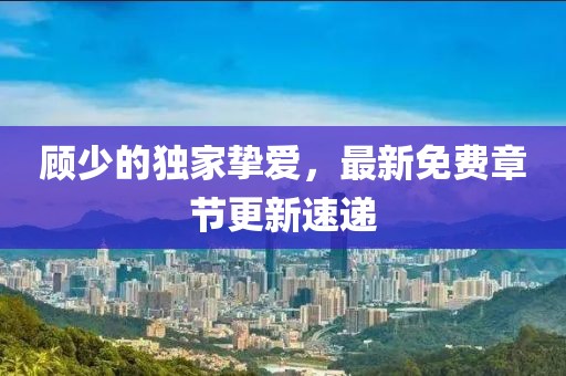 顾少的独家挚爱，最新免费章节更新速递