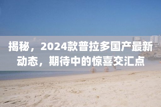 揭秘，2024款普拉多国产最新动态，期待中的惊喜交汇点