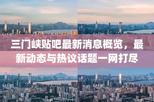三门峡贴吧最新消息概览，最新动态与热议话题一网打尽