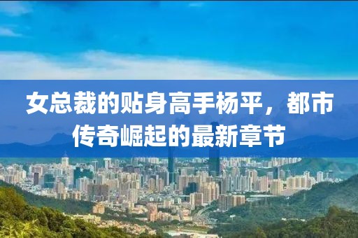 女总裁的贴身高手杨平，都市传奇崛起的最新章节