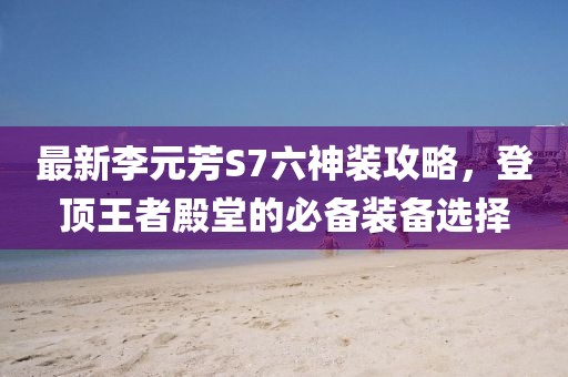最新李元芳S7六神装攻略，登顶王者殿堂的必备装备选择