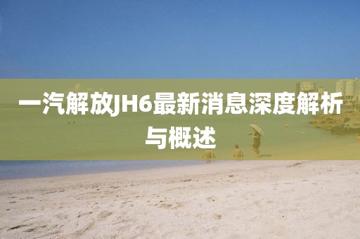 一汽解放JH6最新消息深度解析与概述