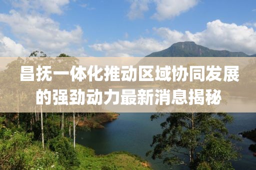 昌抚一体化推动区域协同发展的强劲动力最新消息揭秘