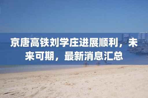 京唐高铁刘学庄进展顺利，未来可期，最新消息汇总