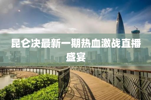 昆仑决最新一期热血激战直播盛宴