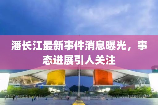 潘长江最新事件消息曝光，事态进展引人关注